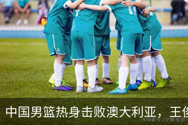 中国男篮热身击败澳大利亚，王俊杰、崔永熙打出亮眼表现